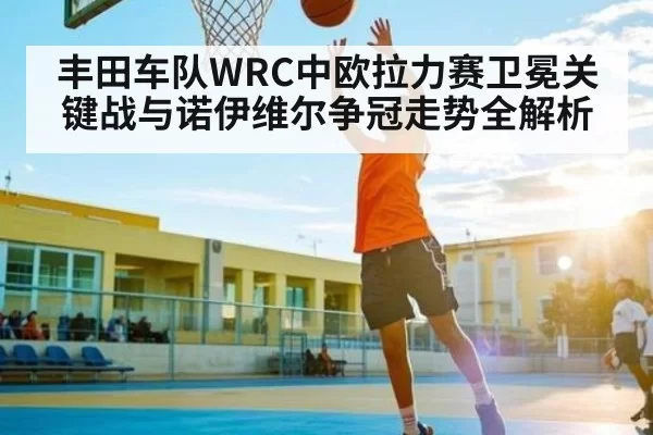 丰田车队WRC中欧拉力赛卫冕关键战与诺伊维尔争冠走势全解析